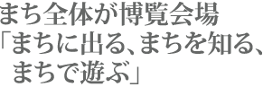 まち全体が 活きたパビリオン まち全体が博覧会場